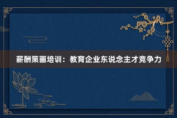 薪酬策画培训：教育企业东说念主才竞争力