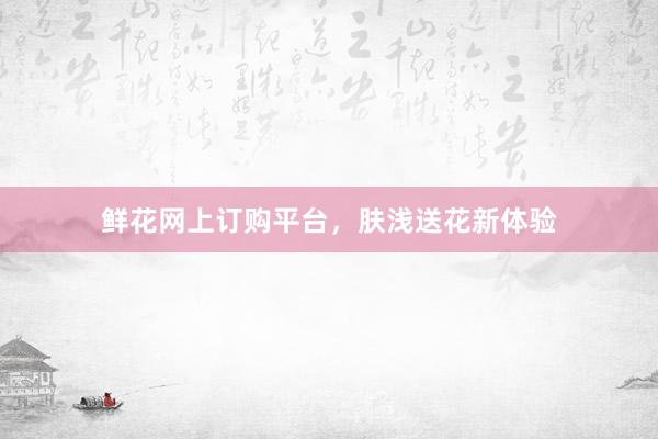 鲜花网上订购平台，肤浅送花新体验