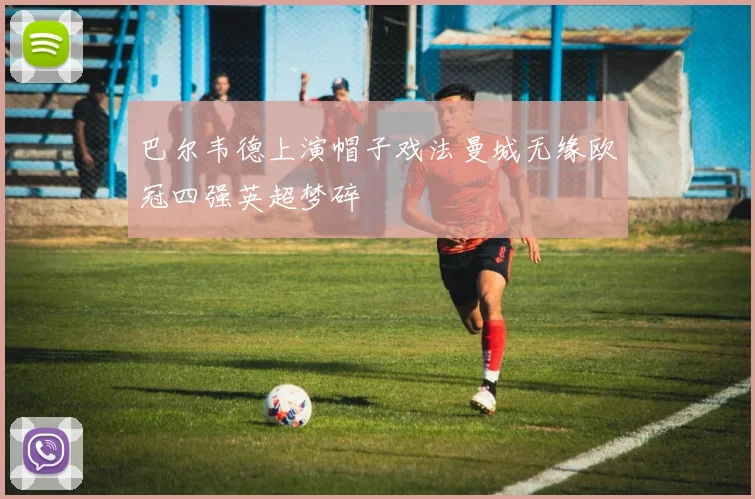 巴尔韦德上演帽子戏法曼城无缘欧冠四强英超梦碎
